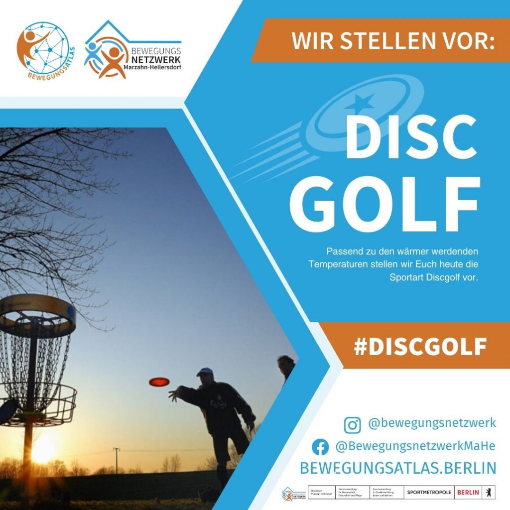 Passend zu den wärmer werdenden Temperaturen stellen wir Euch heute die Sportart Discgolf vor. Sie kann nur im Freien ausgeübt werden. Auch wenn nicht jeder die Sportart kennt, können sie alle, egal ob jung oder alt, ausüben. Mit ein wenig Übung können gute Ergebnisse erzielt werden.
Die Regeln
Ziel beim Discgolf ist es, einen Kurs, der aus 18 Bahnen (weniger sind möglich) besteht, mit so wenig Würfen wie möglich zu absolvieren. Jede Bahn besteht aus einer Abwurfstelle, von der die Scheibe (die Disc) geworfen wird und einem Fangkorb aus Metall, in dessen Richtung die Scheibe geworfen wird. Eine Bahn ist beendet, wenn die Scheibe im Korb landet. Je nach Schwierigkeitsgrad können die Bahnen zwischen 40 und 250 Metern lang sein. 
Die Ausstattung
Um Discgolf zu spielen, wird nicht viel benötigt. Eine Grundausstattung aus Scheiben bekommt man schon für 25-30€ im Internet zu kaufen. Empfehlenswert ist es darauf zu achten, dass so ein Set aus mindestens 3 verschieden schweren Scheiben für unterschiedliche Distanzen besteht. Außerdem ist ein Fangkorb notwendig, der als Ziel beim Discgolf dient. 
In Berlin gibt es 3 Discgolf-Parcours, die zum Teil öffentlich zugänglich sind: in Lichterfelde, Kreuzberg und Weißensee.
Der Bezirkssportbund Marzahn-Hellersdorf bietet Euch die Möglichkeit, eine Grundausstattung bestehend aus zwei Fangkörben und verschiedenen Scheiben zu mieten. Nehmt gern Kontakt zu uns auf und wir organisieren den Verleih.
Wissenswertes
Discgolf ist für Jeden geeignet, egal ob jung oder alt. Entspannte Bewegung in der Natur, soziales Miteinander, Fairness, Respekt und Achtung untereinander machen den Sport zu einer einzigartigen Erfahrung. Wird der Sport ambitionierter betrieben, sind eine gute Auge-Hand-Koordination, sowie Kraft und Dynamik beim Abwurf wichtige Fähigkeiten.
Entwickelt wurde die Sportart in den 1970-er Jahren in den USA. 1979/80 bildeten sich auch in Deutschland erste Discgolf-Gruppen. Heute spielen ungefähr 1.500 Discgolfer in Deutschland regelmäßig. Mittlerweile gibt es weltweit über 3.000 Parcours mit steigender Anzahl. 
Hier gibt es Übersicht über Berliner Vereine, die Discgolf anbieten.